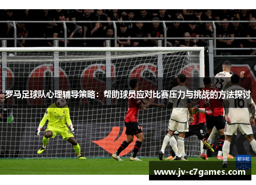 罗马足球队心理辅导策略：帮助球员应对比赛压力与挑战的方法探讨