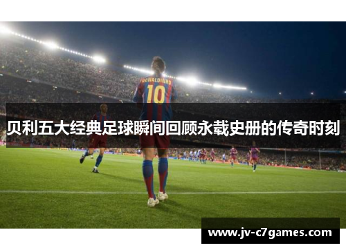 贝利五大经典足球瞬间回顾永载史册的传奇时刻