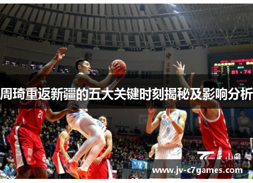 周琦重返新疆的五大关键时刻揭秘及影响分析