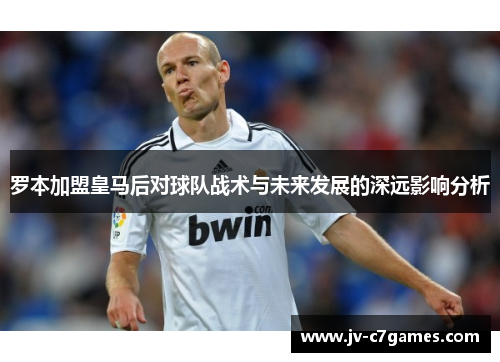 罗本加盟皇马后对球队战术与未来发展的深远影响分析