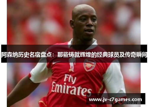 阿森纳历史名宿盘点：那些铸就辉煌的经典球员及传奇瞬间