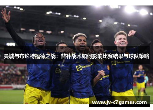 曼城与布伦特福德之战：替补战术如何影响比赛结果与球队策略