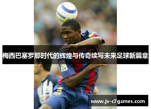 梅西巴塞罗那时代的辉煌与传奇续写未来足球新篇章 梅西巴塞罗那时代的辉煌与传奇续写未来足球新篇章