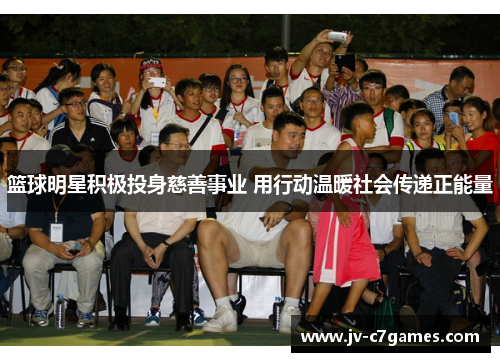 篮球明星积极投身慈善事业 用行动温暖社会传递正能量 篮球明星积极投身慈善事业 用行动温暖社会传递正能量