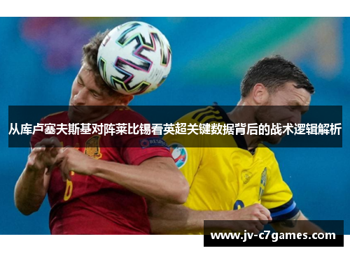 从库卢塞夫斯基对阵莱比锡看英超关键数据背后的战术逻辑解析 从库卢塞夫斯基对阵莱比锡看英超关键数据背后的战术逻辑解析