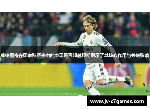 莫德里奇在国家队赛事中的表现是否超越预期揭示了其核心作用与关键影响