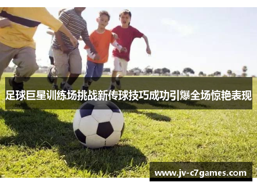 足球巨星训练场挑战新传球技巧成功引爆全场惊艳表现