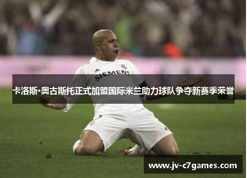 卡洛斯·奥古斯托正式加盟国际米兰助力球队争夺新赛季荣誉 卡洛斯·奥古斯托正式加盟国际米兰助力球队争夺新赛季荣誉