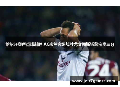 恰尔汗奥卢点球制胜 AC米兰客场战胜尤文图斯斩获宝贵三分