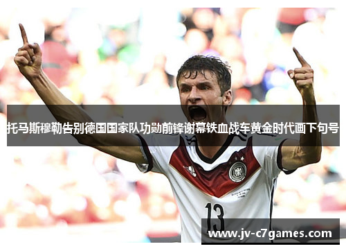 托马斯穆勒告别德国国家队功勋前锋谢幕铁血战车黄金时代画下句号 托马斯穆勒告别德国国家队功勋前锋谢幕铁血战车黄金时代画下句号
