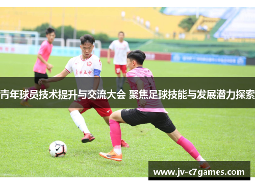 青年球员技术提升与交流大会 聚焦足球技能与发展潜力探索